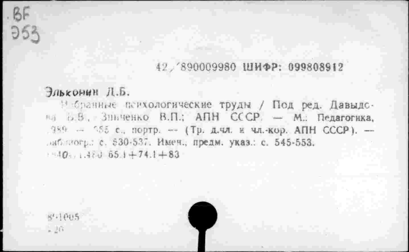 ﻿е>р
955
42/890009980 ШИФР: 099808912
Эльконим Д.Б.
4 Сргнные психологические труды / Под ред. Давыде-1 I !, В, Зинченко В.П.; АПН СССР — М.. Педагогика, 949 — 955 с., портр. — (Тр. д.чл. и чл.-кор. АПН СССР). — ■иб логр.: с. 530-537. Имен., предм. указ.: с. 545-553.
з0 : .4 ■ 0 65 14-74.14-83
«‘•1005
• 20